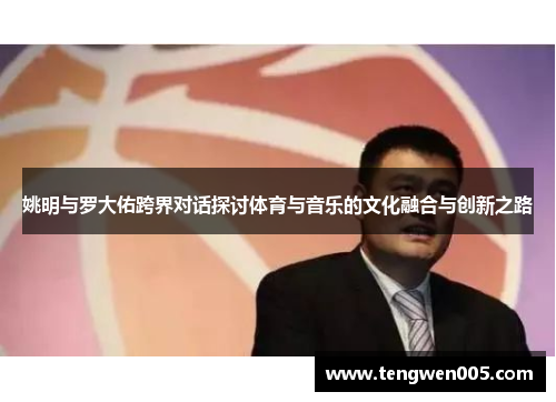 姚明与罗大佑跨界对话探讨体育与音乐的文化融合与创新之路
